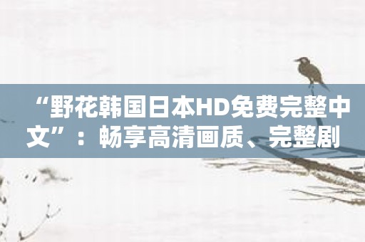 “野花韩国日本HD免费完整中文”：畅享高清画质、完整剧情！