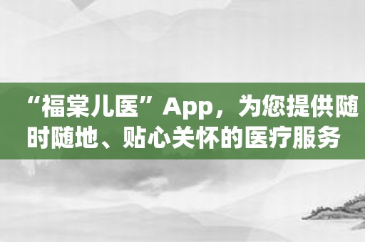 “福棠儿医”App，为您提供随时随地、贴心关怀的医疗服务！